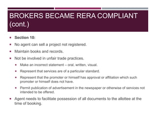  Section 10:
 No agent can sell a project not registered.
 Maintain books and records.
 Not be involved in unfair trade practices.
 Make an incorrect statement – oral, written, visual.
 Represent that services are of a particular standard.
 Represent that the promoter or himself has approval or affiliation which such
promoter or himself does not have.
 Permit publication of advertisement in the newspaper or otherwise of services not
intended to be offered.
 Agent needs to facilitate possession of all documents to the allottee at the
time of booking.
BROKERS BECAME RERA COMPLIANT
(cont.)
 