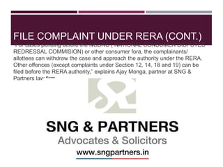 “For cases pending before the NCDRC ( NATIONAL CONSUMER DISPUTES
REDRESSAL COMMISION) or other consumer fora, the complainants/
allottees can withdraw the case and approach the authority under the RERA.
Other offences (except complaints under Section 12, 14, 18 and 19) can be
filed before the RERA authority,” explains Ajay Monga, partner at SNG &
Partners law firm.
FILE COMPLAINT UNDER RERA (CONT.)
 