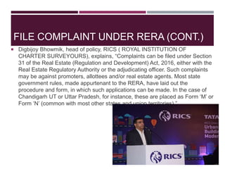  Digbijoy Bhowmik, head of policy, RICS ( ROYAL INSTITUTION OF
CHARTER SURVEYOURS), explains, “Complaints can be filed under Section
31 of the Real Estate (Regulation and Development) Act, 2016, either with the
Real Estate Regulatory Authority or the adjudicating officer. Such complaints
may be against promoters, allottees and/or real estate agents. Most state
government rules, made appurtenant to the RERA, have laid out the
procedure and form, in which such applications can be made. In the case of
Chandigarh UT or Uttar Pradesh, for instance, these are placed as Form ‘M’ or
Form ‘N’ (common with most other states and union territories).”
FILE COMPLAINT UNDER RERA (CONT.)
 