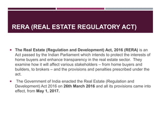 RERA (REAL ESTATE REGULATORY ACT)
 The Real Estate (Regulation and Development) Act, 2016 (RERA) is an
Act passed by the Indian Parliament which intends to protect the interests of
home buyers and enhance transparency in the real estate sector. They
examine how it will affect various stakeholders – from home buyers and
builders, to brokers – and the provisions and penalties prescribed under the
act.
 The Government of India enacted the Real Estate (Regulation and
Development) Act 2016 on 26th March 2016 and all its provisions came into
effect, from May 1, 2017.
 