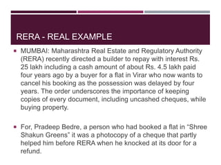 RERA - REAL EXAMPLE
 MUMBAI: Maharashtra Real Estate and Regulatory Authority
(RERA) recently directed a builder to repay with interest Rs.
25 lakh including a cash amount of about Rs. 4.5 lakh paid
four years ago by a buyer for a flat in Virar who now wants to
cancel his booking as the possession was delayed by four
years. The order underscores the importance of keeping
copies of every document, including uncashed cheques, while
buying property.
 For, Pradeep Bedre, a person who had booked a flat in “Shree
Shakun Greens” it was a photocopy of a cheque that partly
helped him before RERA when he knocked at its door for a
refund.
 