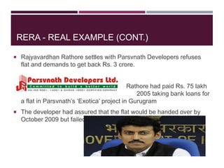 RERA - REAL EXAMPLE (CONT.)
 Rajyavardhan Rathore settles with Parsvnath Developers refuses
flat and demands to get back Rs. 3 crore.
 Rathore had paid Rs. 75 lakh
in 2005 taking bank loans for
a flat in Parsvnath’s ‘Exotica’ project in Gurugram
 The developer had assured that the flat would be handed over by
October 2009 but failed to do so.
 