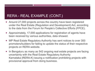 RERA - REAL EXAMPLE (CONT.)
 Around 27,000 projects across the country have been registered
under the Real Estate (Regulation and Development) Act, according
to the data from the Forum for People’s Collective Efforts (FPCE).
 Approximately, 17,000 applications for registration of agents have
been received by various authorities, data showed.
 MP Real Estate Regulatory Authority has sent notices to over 300
promoters/builders for failing to update the status of their respective
projects on RERA website.
 In Bengaluru as many as 542 ongoing real estate projects are facing
uncertainty with the Real Estate Regulatory Authority
Karnataka (RERA-K) issuing a notification prohibiting projects with
provisional approval from doing business.
 