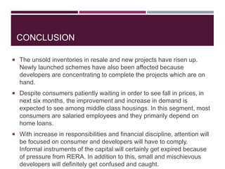 CONCLUSION
 The unsold inventories in resale and new projects have risen up.
Newly launched schemes have also been affected because
developers are concentrating to complete the projects which are on
hand.
 Despite consumers patiently waiting in order to see fall in prices, in
next six months, the improvement and increase in demand is
expected to see among middle class housings. In this segment, most
consumers are salaried employees and they primarily depend on
home loans.
 With increase in responsibilities and financial discipline, attention will
be focused on consumer and developers will have to comply.
Informal instruments of the capital will certainly get expired because
of pressure from RERA. In addition to this, small and mischievous
developers will definitely get confused and caught.
 