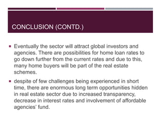 CONCLUSION (CONTD.)
 Eventually the sector will attract global investors and
agencies. There are possibilities for home loan rates to
go down further from the current rates and due to this,
many home buyers will be part of the real estate
schemes.
 despite of few challenges being experienced in short
time, there are enormous long term opportunities hidden
in real estate sector due to increased transparency,
decrease in interest rates and involvement of affordable
agencies’ fund.
 