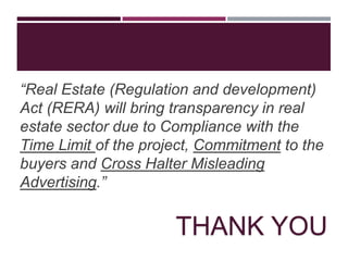 “Real Estate (Regulation and development)
Act (RERA) will bring transparency in real
estate sector due to Compliance with the
Time Limit of the project, Commitment to the
buyers and Cross Halter Misleading
Advertising.”
THANK YOU
 
