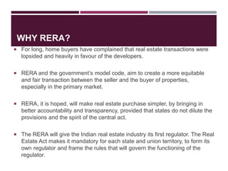 WHY RERA?
 For long, home buyers have complained that real estate transactions were
lopsided and heavily in favour of the developers.
 RERA and the government’s model code, aim to create a more equitable
and fair transaction between the seller and the buyer of properties,
especially in the primary market.
 RERA, it is hoped, will make real estate purchase simpler, by bringing in
better accountability and transparency, provided that states do not dilute the
provisions and the spirit of the central act.
 The RERA will give the Indian real estate industry its first regulator. The Real
Estate Act makes it mandatory for each state and union territory, to form its
own regulator and frame the rules that will govern the functioning of the
regulator.
 