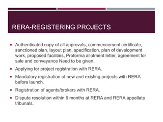 RERA-REGISTERING PROJECTS
 Authenticated copy of all approvals, commencement certificate,
sanctioned plan, layout plan, specification, plan of development
work, proposed facilities, Proforma allotment letter, agreement for
sale and conveyance Need to be given.
 Applying for project registration with RERA.
 Mandatory registration of new and existing projects with RERA
before launch.
 Registration of agents/brokers with RERA.
 Dispute resolution within 6 months at RERA and RERA appellate
tribunals.
 