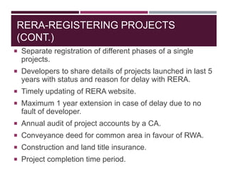 RERA-REGISTERING PROJECTS
(CONT.)
 Separate registration of different phases of a single
projects.
 Developers to share details of projects launched in last 5
years with status and reason for delay with RERA.
 Timely updating of RERA website.
 Maximum 1 year extension in case of delay due to no
fault of developer.
 Annual audit of project accounts by a CA.
 Conveyance deed for common area in favour of RWA.
 Construction and land title insurance.
 Project completion time period.
 