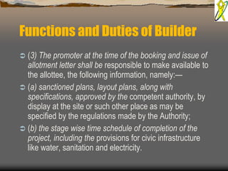 Functions and Duties of Builder
 (3) The promoter at the time of the booking and issue of
allotment letter shall be responsible to make available to
the allottee, the following information, namely:—
 (a) sanctioned plans, layout plans, along with
specifications, approved by the competent authority, by
display at the site or such other place as may be
specified by the regulations made by the Authority;
 (b) the stage wise time schedule of completion of the
project, including the provisions for civic infrastructure
like water, sanitation and electricity.
 