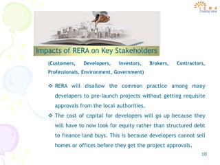 10
Impacts of RERA on Key Stakeholders
(Customers, Developers, Investors, Brokers, Contractors,
Professionals, Environment, Government)
 RERA will disallow the common practice among many
developers to pre-launch projects without getting requisite
approvals from the local authorities.
 The cost of capital for developers will go up because they
will have to now look for equity rather than structured debt
to finance land buys. This is because developers cannot sell
homes or offices before they get the project approvals.
 