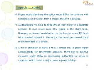 11
Impacts…..contd.
 Buyers would also have the option under RERA, to continue with
compensation or to exit from a project that if it is delayed.
 As developers will have to keep 70% of their money in a separate
account, it may result cash flow issues in the short term.
However, as demand would return in the long term and PE funds
take renewed interest in the sector, the developers would stand
to be benefited, as a whole.
 A major drawback of RERA is that it misses out to place higher
accountability for government agencies. There are no punitive
measures under RERA on sanctioning authorities for delay in
approvals which is also a major cause in project delays.
 