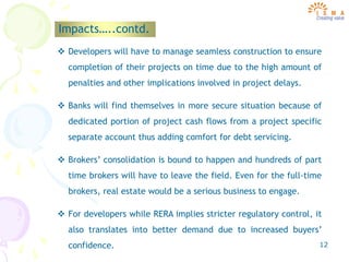 12
Impacts…..contd.
 Developers will have to manage seamless construction to ensure
completion of their projects on time due to the high amount of
penalties and other implications involved in project delays.
 Banks will find themselves in more secure situation because of
dedicated portion of project cash flows from a project specific
separate account thus adding comfort for debt servicing.
 Brokers’ consolidation is bound to happen and hundreds of part
time brokers will have to leave the field. Even for the full-time
brokers, real estate would be a serious business to engage.
 For developers while RERA implies stricter regulatory control, it
also translates into better demand due to increased buyers’
confidence.
 