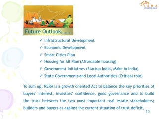 13
Future Outlook…….
 Infrastructural Development
 Economic Development
 Smart Cities Plan
 Housing for All Plan (Affordable housing)
 Government Initiatives (Startup India, Make in India)
 State Governments and Local Authorities (Critical role)
To sum up, RERA is a growth oriented Act to balance the key priorities of
buyers’ interest, investors’ confidence, good governance and to build
the trust between the two most important real estate stakeholders;
builders and buyers as against the current situation of trust deficit.
 