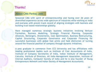 14
Thanks!
Seasoned CMA with spirit of entrepreneurship and having over 26 years of
diversified experience across wide spectrum of industries while working at India
and overseas with proven track record of aligning strategies with business and
building trust based relationships globally.
Have managed numerous strategic business initiatives involving Venture
Formation, Business Modelling, Strategic Financial Planning, Corporate
Alliances, Demergers, Divestments, Cost Optimization, Business Restructuring,
Capital Structuring, Corporate Governance and Corporate Financing for
successful businesses with global foot prints and hold distinction of turning
around the financial position of company through dynamic initiatives.
A post graduate in commerce from CCS University and has affiliations with
leading professional bodies such as Institute of Cost Accountants of India,
Institute of Company Secretaries of India, Indian Institute of Management,
Calcutta, Institute of Directors, All India Management Association, Institute of
Internal Auditors, Computer Society of India and he is also founder of Young
Entrepreneurs Network and Indian Society of Management Accountants.
About CMA Pankaj Jain
 