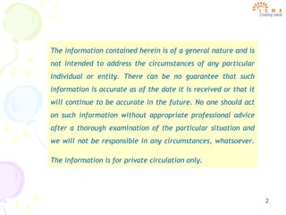 2
The information contained herein is of a general nature and is
not intended to address the circumstances of any particular
individual or entity. There can be no guarantee that such
information is accurate as of the date it is received or that it
will continue to be accurate in the future. No one should act
on such information without appropriate professional advice
after a thorough examination of the particular situation and
we will not be responsible in any circumstances, whatsoever.
The information is for private circulation only.
 