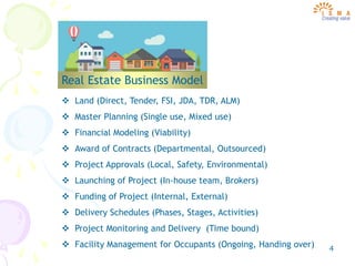 4
Real Estate Business Model
 Land (Direct, Tender, FSI, JDA, TDR, ALM)
 Master Planning (Single use, Mixed use)
 Financial Modeling (Viability)
 Award of Contracts (Departmental, Outsourced)
 Project Approvals (Local, Safety, Environmental)
 Launching of Project (In-house team, Brokers)
 Funding of Project (Internal, External)
 Delivery Schedules (Phases, Stages, Activities)
 Project Monitoring and Delivery (Time bound)
 Facility Management for Occupants (Ongoing, Handing over)
 