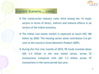 7
Current Scenario…..contd.
.
 The construction industry ranks third among the 14 major
sectors in terms of direct, indirect and induced effects in all
sectors of the Indian economy.
 The Indian real estate market is expected to touch US$ 180
billion by 2020. The housing sector alone contributes 5-6 per
cent to the country's Gross Domestic Product (GDP).
 During the first nine months of 2015, PE funds invested about
US$ 2.4 billion in the real estate sector, across 53
transactions compared with US$ 1.3 billion across 57
transactions in the same period last year.
 