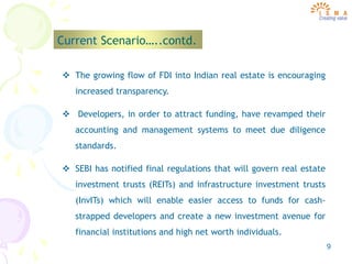 9
Current Scenario…..contd.
 The growing flow of FDI into Indian real estate is encouraging
increased transparency.
 Developers, in order to attract funding, have revamped their
accounting and management systems to meet due diligence
standards.
 SEBI has notified final regulations that will govern real estate
investment trusts (REITs) and infrastructure investment trusts
(InvITs) which will enable easier access to funds for cash-
strapped developers and create a new investment avenue for
financial institutions and high net worth individuals.
 