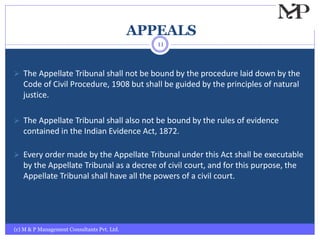 APPEALS
(c) M & P Management Consultants Pvt. Ltd.
11
 The Appellate Tribunal shall not be bound by the procedure laid down by the
Code of Civil Procedure, 1908 but shall be guided by the principles of natural
justice.
 The Appellate Tribunal shall also not be bound by the rules of evidence
contained in the Indian Evidence Act, 1872.
 Every order made by the Appellate Tribunal under this Act shall be executable
by the Appellate Tribunal as a decree of civil court, and for this purpose, the
Appellate Tribunal shall have all the powers of a civil court.
 