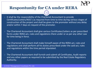 Respontunity for CA under RERA
(c) M & P Management Consultants Pvt. Ltd.
13
 It shall be the responsibility of the Chartered Accountant to provide
Certificates/Letters/NOC’s as required from time to time during various stages of
construction of the project and shall be given to the promoter without any delay
and/or within 7 days on request of the promoter.
 The Chartered Accountant shall give various Certificates/Letters as per prescribed
forms under RERA act, rules and regulations there under or as per any other Law
for time being in force.
 The Chartered Accountant shall make himself aware of the RERA act, rules and
regulations and shall perform all his duties prescribed under the said act, rules
and regulations within the time period stipulated.
 The Chartered Accountant shall furnish and submit all Certificates, Audit reports
and any other papers as required to be submitted by the Real Estate Regulatory
Authority.
 