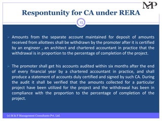 Respontunity for CA under RERA
(c) M & P Management Consultants Pvt. Ltd.
15
 Amounts from the separate account maintained for deposit of amounts
received from allottees shall be withdrawn by the promoter after it is certified
by an engineer , an architect and chartered accountant in practice that the
withdrawal is in proportion to the percentage of completion of the project.
 The promoter shall get his accounts audited within six months after the end
of every financial year by a chartered accountant in practice, and shall
produce a statement of accounts duly certified and signed by such CA. During
the audit it shall be verified that the amounts collected for a particular
project have been utilized for the project and the withdrawal has been in
compliance with the proportion to the percentage of completion of the
project.
 