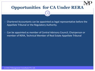 Opportunities for CA Under RERA
(c) M & P Management Consultants Pvt. Ltd.
16
 Chartered Accountants can be appointed as legal representative before the
Appellate Tribunal or the Regulatory Authority.
 Can be appointed as member of Central Advisory Council, Chairperson or
member of RERA, Technical Member of Real Estate Appellate Tribunal
 