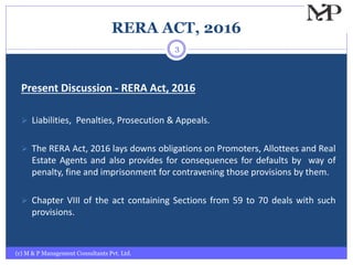 RERA ACT, 2016
Present Discussion - RERA Act, 2016
 Liabilities, Penalties, Prosecution & Appeals.
 The RERA Act, 2016 lays downs obligations on Promoters, Allottees and Real
Estate Agents and also provides for consequences for defaults by way of
penalty, fine and imprisonment for contravening those provisions by them.
 Chapter VIII of the act containing Sections from 59 to 70 deals with such
provisions.
(c) M & P Management Consultants Pvt. Ltd.
3
 