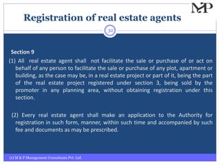 Registration of real estate agents
(c) M & P Management Consultants Pvt. Ltd.
32
Section 9
(1) All real estate agent shall not facilitate the sale or purchase of or act on
behalf of any person to facilitate the sale or purchase of any plot, apartment or
building, as the case may be, in a real estate project or part of it, being the part
of the real estate project registered under section 3, being sold by the
promoter in any planning area, without obtaining registration under this
section.
(2) Every real estate agent shall make an application to the Authority for
registration in such form, manner, within such time and accompanied by such
fee and documents as may be prescribed.
 