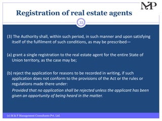 Registration of real estate agents
(c) M & P Management Consultants Pvt. Ltd.
33
(3) The Authority shall, within such period, in such manner and upon satisfying
itself of the fulfilment of such conditions, as may be prescribed—
(a) grant a single registration to the real estate agent for the entire State of
Union territory, as the case may be;
(b) reject the application for reasons to be recorded in writing, if such
application does not conform to the provisions of the Act or the rules or
regulations made there under:
Provided that no application shall be rejected unless the applicant has been
given an opportunity of being heard in the matter.
 