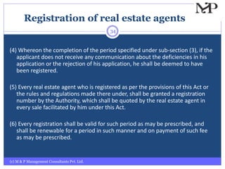 Registration of real estate agents
(c) M & P Management Consultants Pvt. Ltd.
34
(4) Whereon the completion of the period specified under sub-section (3), if the
applicant does not receive any communication about the deficiencies in his
application or the rejection of his application, he shall be deemed to have
been registered.
(5) Every real estate agent who is registered as per the provisions of this Act or
the rules and regulations made there under, shall be granted a registration
number by the Authority, which shall be quoted by the real estate agent in
every sale facilitated by him under this Act.
(6) Every registration shall be valid for such period as may be prescribed, and
shall be renewable for a period in such manner and on payment of such fee
as may be prescribed.
 