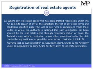 Registration of real estate agents
(c) M & P Management Consultants Pvt. Ltd.
36
(7) Where any real estate agent who has been granted registration under this
Act commits breach of any of the conditions thereof or any other terms and
conditions specified under this Act or any rules or regulations made there
under, or where the Authority is satisfied that such registration has been
secured by the real estate agent through misrepresentation or fraud, the
Authority may, without prejudice to any other provisions under this Act,
revoke the registration or suspend the same for such period as it thinks fit:
Provided that no such revocation or suspension shall be made by the Authority
unless an opportunity of being heard has been given to the real estate agent.
 