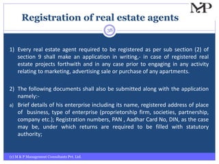 Registration of real estate agents
(c) M & P Management Consultants Pvt. Ltd.
38
1) Every real estate agent required to be registered as per sub section (2) of
section 9 shall make an application in writing,- in case of registered real
estate projects forthwith and in any case prior to engaging in any activity
relating to marketing, advertising sale or purchase of any apartments.
2) The following documents shall also be submitted along with the application
namely:-
a) Brief details of his enterprise including its name, registered address of place
of business, type of enterprise (proprietorship firm, societies, partnership,
company etc.); Registration numbers, PAN , Aadhar Card No, DIN, as the case
may be, under which returns are required to be filled with statutory
authority;
 