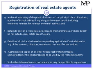 Registration of real estate agents
(c) M & P Management Consultants Pvt. Ltd.
40
e) Authenticated copy of the proof of address of the principal place of business,
number of branch offices if any along with contact details including
telephone number, fax number and email address; and
f) Details (if any) of a real estate projects and their promotes on whose behalf
he has acted as real estate agent 5 years;
g) Details of all civil and criminal cases pending against him if an individual or
any of the partners, directors, trustees etc. In case of other entities;
h) Authenticated copies of all letter heads; rubber stamp images,
acknowledgement receipt proposed to be used by the real estate agent;
i) Such other information and documents, as may be specified by regulations.
 