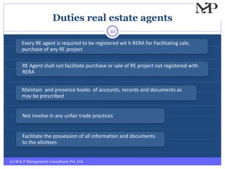 Duties real estate agents
(c) M & P Management Consultants Pvt. Ltd.
42
Every RE agent is required to be registered wit h RERA for Facilitating sale,
purchase of any RE project
RE Agent shall not facilitate purchase or sale of RE project not registered with
RERA
Maintain and presence books of accounts, records and documents as
may be prescribed
Not involve in any unfair trade practices
Facilitate the possession of all information and documents
to the allottees
 