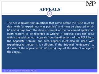APPEALS
(c) M & P Management Consultants Pvt. Ltd.
8
 The Act stipulates that questions that come before the RERA must be
dealt with “as expeditiously as possible” and must be disposed within
60 (sixty) days from the date of receipt of the concerned application
(with reasons to be recorded in writing, if disposal does not occur
within the said period). Appeals from the directions of the RERA lie to
the Appellate Tribunal and such appeals must also be dealt with
expeditiously, though it is sufficient if the Tribunal “endeavors” to
dispose of the appeal within 60 (sixty) days of the date of receipt of
the appeal.
 