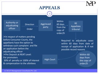 APPEALS
(c) M & P Management Consultants Pvt. Ltd.
9
Aggrieved
party
Authority or
adjudicating
officer
Direction
Order
RE
Appellate
tribunal
Within
60 days
from the
copy of
order/D
High Court
Required to adjudicate cases
within 60 days from date of
receipt of application & if not
possible record reasons
Within 60
days from
the copy of
order/D
In respect of matters pending
before Consumer Courts, the
appellants have the option to
withdraw such complaint and file
an application before the
adjudicating officer
Pre Deposit at REAT Level:
For promoters
30% of penalty or 100% of interest
& compensation to the allottees
 