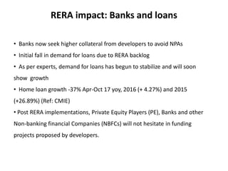 RERA impact: Banks and loans
• Banks now seek higher collateral from developers to avoid NPAs
• Initial fall in demand for loans due to RERA backlog
• As per experts, demand for loans has begun to stabilize and will soon
show growth
• Home loan growth -37% Apr-Oct 17 yoy, 2016 (+ 4.27%) and 2015
(+26.89%) (Ref: CMIE)
• Post RERA implementations, Private Equity Players (PE), Banks and other
Non-banking financial Companies (NBFCs) will not hesitate in funding
projects proposed by developers.
 