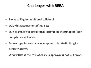 Challenges with RERA
• Banks calling for additional collateral
• Delay in appointment of regulator
• Due diligence still required as incomplete information / non-
compliance still exists
• More scope for red-tapism as approval is rate limiting for
project success
• Who will bear the cost of delay in approval is not laid down
 
