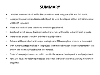 SUMMARY
• Launches to remain restricted for few quarters to work along the RERA and GST norms.
• Increased transparency and accountability will be seen. Developers will not risk commencing
until RERA compliant
• Prices may increase once the unsold inventory gets cleared.
• Supply will shrink as only developers adhering to rules will be able to launch fresh projects.
• There will be phased launch of projects to avoid penalties
• Builders will bounce back with newer strategies and RERA-compliant projects in the market.
• With numerous steps involved in the project, the timeline between the announcement of the
project and the final project launch will increase.
• Prices of new projects are expected to count in the expense bearing on the total project cost.
• RERA will have a far-reaching impact on the sector and will transform its working mechanism
altogether.
 