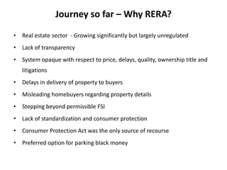 Journey so far – Why RERA?
• Real estate sector - Growing significantly but largely unregulated
• Lack of transparency
• System opaque with respect to price, delays, quality, ownership title and
litigations
• Delays in delivery of property to buyers
• Misleading homebuyers regarding property details
• Stepping beyond permissible FSI
• Lack of standardization and consumer protection
• Consumer Protection Act was the only source of recourse
• Preferred option for parking black money
 