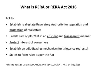 What is RERA or RERA Act 2016
Act to :
• Establish real estate Regulatory Authority for regulation and
promotion of real estate
• Enable sale of plot/flat in an efficient and transparent manner
• Protect interest of consumers
• Establish an adjudicating mechanism for grievance redressal
• States to form rules as per the Act
Ref: THE REAL ESTATE (REGULATION AND DEVELOPMENT) ACT, 1st May 2016
 