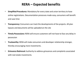 RERA – Expected benefits
• Simplified Procedures: Mandatory for every state and union territory to have
online registrations. Documentation processes made easy, consumers will benefit
and save time
• Transparency: Consumers can track the developments of the projects. All plan
layouts and documents will be uploaded on the site
• Timely Possessions: RERA will ensure customers will not have to face any delay in
possession
• Trustworthy: RERA will make consumers and developer relationship stronger,
thereby encouraging more investments.
• Grievance Redressal: Authority to address grievances and complaints associated
with real estate investments.
 