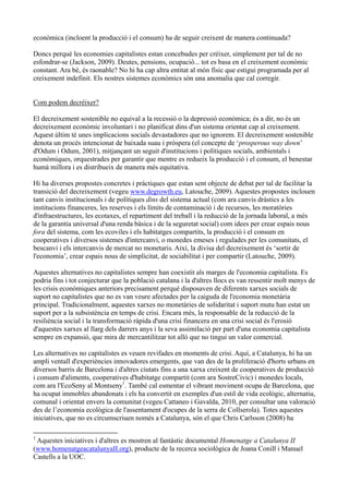 econòmica (incloent la producció i el consum) ha de seguir creixent de manera continuada?

Doncs perquè les economies capitalistes estan concebudes per créixer, simplement per tal de no
esfondrar-se (Jackson, 2009). Deutes, pensions, ocupació... tot es basa en el creixement econòmic
constant. Ara bé, és raonable? No hi ha cap altra entitat al món físic que estigui programada per al
creixement indefinit. Els nostres sistemes econòmics són una anomalia que cal corregir.


Com podem decréixer?

El decreixement sostenible no equival a la recessió o la depressió econòmica; és a dir, no és un
decreixement econòmic involuntari i no planificat dins d'un sistema orientat cap al creixement.
Aquest últim té unes implicacions socials devastadores que no ignorem. El decreixement sostenible
denota un procés intencionat de baixada suau i pròspera (el concepte de ‘prosperous way down’
d'Odum i Odum, 2001), mitjançant un seguit d'institucions i polítiques socials, ambientals i
econòmiques, orquestrades per garantir que mentre es redueix la producció i el consum, el benestar
humà millora i es distribueix de manera més equitativa.

Hi ha diverses propostes concretes i pràctiques que estan sent objecte de debat per tal de facilitar la
transició del decreixement (vegeu www.degrowth.eu, Latouche, 2009). Aquestes propostes inclouen
tant canvis institucionals i de polítiques dins del sistema actual (com ara canvis dràstics a les
institucions financeres, les reserves i els límits de contaminació i de recursos, les moratòries
d'infraestructures, les ecotaxes, el repartiment del treball i la reducció de la jornada laboral, a més
de la garantia universal d'una renda bàsica i de la seguretat social) com idees per crear espais nous
fora del sistema, com les ecoviles i els habitatges compartits, la producció i el consum en
cooperatives i diversos sistemes d'intercanvi, o monedes emeses i regulades per les comunitats, el
bescanvi i els intercanvis de mercat no monetaris. Així, la divisa del decreixement és ‘sortir de
l'economia’, crear espais nous de simplicitat, de sociabilitat i per compartir (Latouche, 2009).

Aquestes alternatives no capitalistes sempre han coexistit als marges de l'economia capitalista. Es
podria fins i tot conjecturar que la població catalana i la d'altres llocs es van ressentir molt menys de
les crisis econòmiques anteriors precisament perquè disposaven de diferents xarxes socials de
suport no capitalistes que no es van veure afectades per la caiguda de l'economia monetària
principal. Tradicionalment, aquestes xarxes no monetàries de solidaritat i suport mutu han estat un
suport per a la subsistència en temps de crisi. Encara més, la responsable de la reducció de la
resiliència social i la transformació ràpida d'una crisi financera en una crisi social és l'erosió
d'aquestes xarxes al llarg dels darrers anys i la seva assimilació per part d'una economia capitalista
sempre en expansió, que mira de mercantilitzar tot allò que no tingui un valor comercial.

Les alternatives no capitalistes es veuen revifades en moments de crisi. Aquí, a Catalunya, hi ha un
ampli ventall d'experiències innovadores emergents, que van des de la proliferació d'horts urbans en
diversos barris de Barcelona i d'altres ciutats fins a una xarxa creixent de cooperatives de producció
i consum d'aliments, cooperatives d'habitatge compartit (com ara SostreCivic) i monedes locals,
com ara l'EcoSeny al Montseny1. També cal esmentar el vibrant moviment ocupa de Barcelona, que
ha ocupat immobles abandonats i els ha convertit en exemples d'un estil de vida ecològic, alternatiu,
comunal i orientat envers la comunitat (vegeu Cattaneo i Gavalda, 2010, per consultar una valoració
des de l’economia ecològica de l'assentament d'ocupes de la serra de Collserola). Totes aquestes
iniciatives, que no es circumscriuen només a Catalunya, són el que Chris Carlsson (2008) ha

1
 Aquestes iniciatives i d'altres es mostren al fantàstic documental Homenatge a Catalunya II
(www.homenatgeacatalunyaII.org), producte de la recerca sociològica de Joana Conill i Manuel
Castells a la UOC.
 