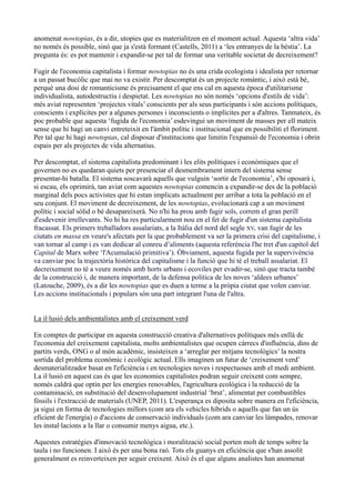 anomenat nowtopias, és a dir, utopies que es materialitzen en el moment actual. Aquesta ‘altra vida’
no només és possible, sinó que ja s'està formant (Castells, 2011) a ‘les entranyes de la bèstia’. La
pregunta és: es pot mantenir i expandir-se per tal de formar una veritable societat de decreixement?

Fugir de l'economia capitalista i formar nowtopias no és una crida ecologista i idealista per retornar
a un passat bucòlic que mai no va existir. Per descomptat és un projecte romàntic, i això està bé,
perquè una dosi de romanticisme és precisament el que ens cal en aquesta època d'utilitarisme
individualista, autodestructiu i despietat. Les nowtopias no són només ‘opcions d'estils de vida’:
més aviat representen ‘projectes vitals’ conscients per als seus participants i són accions polítiques,
conscients i explícites per a algunes persones i inconscients o implícites per a d'altres. Tanmateix, és
poc probable que aquesta ‘fugida de l'economia’ esdevingui un moviment de masses per ell mateix
sense que hi hagi un canvi entreteixit en l'àmbit polític i institucional que en possibiliti el floriment.
Per tal que hi hagi nowtopias, cal disposar d'institucions que limitin l'expansió de l'economia i obrin
espais per als projectes de vida alternatius.

Per descomptat, el sistema capitalista predominant i les elits polítiques i econòmiques que el
governen no es quedaran quiets per presenciar el desmembrament intern del sistema sense
presentar-hi batalla. El sistema soscavarà aquells que vulguin ‘sortir de l'economia’, s'hi oposarà i,
si escau, els oprimirà, tan aviat com aquestes nowtopias comencin a expandir-se des de la població
marginal dels pocs activistes que hi estan implicats actualment per arribar a tota la població en el
seu conjunt. El moviment de decreixement, de les nowtopias, evolucionarà cap a un moviment
polític i social sòlid o bé desapareixerà. No n'hi ha prou amb fugir sols, correm el gran perill
d'esdevenir irrellevants. No hi ha res particularment nou en el fet de fugir d'un sistema capitalista
fracassat. Els primers treballadors assalariats, a la Itàlia del nord del segle XV, van fugir de les
ciutats en massa en veure's afectats per la que probablement va ser la primera crisi del capitalisme, i
van tornar al camp i es van dedicar al conreu d’aliments (aquesta referència l'he tret d'un capítol del
Capital de Marx sobre ‘l'Acumulació primitiva’). Òbviament, aquesta fugida per la supervivència
va canviar poc la trajectòria històrica del capitalisme i la funció que hi té el treball assalariat. El
decreixement no té a veure només amb horts urbans i ecoviles per evadir-se, sinó que tracta també
de la construcció i, de manera important, de la defensa política de les noves ‘aldees urbanes’
(Latouche, 2009), és a dir les nowtopias que es duen a terme a la pròpia ciutat que volen canviar.
Les accions institucionals i populars són una part integrant l'una de l'altra.


La il·lusió dels ambientalistes amb el creixement verd

En comptes de participar en aquesta construcció creativa d'alternatives polítiques més enllà de
l'economia del creixement capitalista, molts ambientalistes que ocupen càrrecs d'influència, dins de
partits verds, ONG o al món acadèmic, insisteixen a ‘arreglar per mitjans tecnològics’ la nostra
sortida del problema econòmic i ecològic actual. Ells imaginen un futur de ‘creixement verd’
desmaterialitzador basat en l'eficiència i en tecnologies noves i respectuoses amb el medi ambient.
La il·lusió en aquest cas és que les economies capitalistes podran seguir creixent com sempre,
només caldrà que optin per les energies renovables, l'agricultura ecològica i la reducció de la
contaminació, en substitució del desenvolupament industrial ‘brut’, alimentat per combustibles
fòssils i l'extracció de materials (UNEP, 2011). L'esperança es diposita sobre manera en l'eficiència,
ja sigui en forma de tecnologies millors (com ara els vehicles híbrids o aquells que fan un ús
eficient de l'energia) o d'accions de conservació individuals (com ara canviar les làmpades, renovar
les instal·lacions a la llar o consumir menys aigua, etc.).

Aquestes estratègies d'innovació tecnològica i moralització social porten molt de temps sobre la
taula i no funcionen. I això és per una bona raó. Tots els guanys en eficiència que s'han assolit
generalment es reinverteixen per seguir creixent. Això és el que alguns analistes han anomenat
 