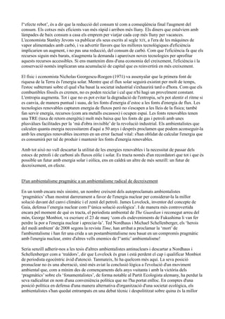 l'‘efecte rebot’, és a dir que la reducció del consum té com a conseqüència final l'augment del
consum. Els cotxes més eficients van més ràpid i arriben més lluny. Els diners que estalviem amb
làmpades de baix consum a casa els emprem per viatjar cada cop més lluny per vacances.
L'economista Stanley Jevons va publicar els seus escrits al segle XIX, a l'era de les màquines de
vapor alimentades amb carbó, i va advertir llavors que les millores tecnològiques d'eficiència
implicarien un augment, i no pas una reducció, del consum de carbó. Com que l'eficiència fa que els
recursos siguin més barats, n'augmenta la demanda i apareixen noves tecnologies per aprofitar
aquests recursos accessibles. Si ens mantenim dins d'una economia del creixement, l'eficiència i la
conservació només implicaran una acumulació de capital que es reinvertirà en més creixement.

El físic i economista Nicholas Georgescu-Roegen (1971) va assenyalar que la primera font de
riquesa de la Terra és l'energia solar. Mentre que el flux solar seguirà existint per molt de temps,
l'estoc subterrani sobre el qual s'ha basat la societat industrial s'exhaurirà tard o d'hora. Com que els
combustibles fòssils es cremen, no es poden reciclar i cal que n'hi hagi un proveïment constant.
L'entropia augmenta. Tot i que no es pot evitar la degradació de l'entropia, se'n pot alentir el ritme si
es canvia, de manera puntual i suau, de les fonts d'energia d’estoc a les fonts d'energia de flux. Les
tecnologies renovables capturen energia de fluxos però no s'escapen a les lleis de la física; també
fan servir energia, recursos (com ara metalls escassos) i ocupen espai. Les fonts renovables tenen
una TRE (taxa de retorn energètic) molt més baixa que les fonts de gas i petroli amb unes
plusvàlues facilitades per la ‘mà d'obra invisible’ de la revolució industrial. Els ambientalistes que
calculen quanta energia necessitarem d'aquí a 50 anys i després proclamen que podem aconseguir-la
amb les energies renovables incorren en un error factual vital: s'han oblidat de calcular l'energia que
es consumirà per tal de produir i mantenir les fonts d'energia renovables.

Amb tot això no vull descartar la utilitat de les energies renovables i la necessitat de passar dels
estocs de petroli i de carboni als fluxos eòlic i solar. Es tracta només d'un recordatori que tot i que és
possible un futur amb energia solar i eòlica, ens en caldrà un altre de més senzill: un futur de
decreixement, en efecte.


D'un ambientalisme pragmàtic a un ambientalisme radical de decreixement

En un tomb encara més sinistre, un nombre creixent dels autoproclamats ambientalistes
‘pragmàtics’ s'han mostrat darrerament a favor de l'energia nuclear per considerar-la la millor
solució davant del canvi climàtic i el zenit del petroli. James Lovelock, inventor del concepte de
Gaia, defensa l’energia nuclear com l'‘única solució ecològica’. I de manera més controvertida
encara pel moment de què es tracta, el periodista ambiental de The Guardian i reconegut arreu del
món, George Monbiot, va escriure el 23 de març ‘com els esdeveniments de Fukushima li van fer
perdre la por a l'energia nuclear i apreciar-la’. Ted Nordhaus i Michael Schellenberger, els ‘herois
del medi ambient’ de 2008 segons la revista Time, han arribat a proclamar la ‘mort’ de
l'ambientalisme i han fet una crida a un postambientalisme nou basat en un compromís pragmàtic
amb l'energia nuclear, entre d'altres vells enemics de l'‘antic’ ambientalisme!

Seria senzill adherir-nos a les tesis d'altres ambientalistes antinuclears i descartar a Nordhaus i
Schellenberger com a ‘traïdors’, dir que Lovelock és gran i està perdent el cap i qualificar Monbiot
de periodista egocèntric àvid d'atenció. Tanmateix, hi ha quelcom més aquí. La seva posició
pronuclear no és una aberració, sinó més aviat la conclusió lògica a l'evolució d'un moviment
ambiental que, com a mínim des de començaments dels anys vuitanta i amb la victòria dels
‘pragmàtics’ sobre els ‘fonamentalistes’, de forma notable al Partit Ecologista alemany, ha perdut la
seva radicalitat en nom d'una conveniència política que no l'ha portat enlloc. En comptes d'una
posició política en defensa d'una manera alternativa d'organització d'una societat ecològica, els
ambientalistes s'han quedat entrampats en una debat tècnic i despolititzat sobre quina és la millor
 