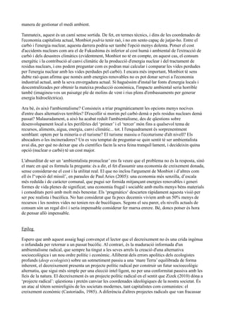 manera de gestionar el medi ambient.

Tanmateix, aquest és un camí sense sortida. De fet, en termes tècnics, i dins de les coordenades de
l'economia capitalista actual, Monbiot podria tenir raó, i no em sento capaç de jutjar-ho. Entre el
carbó i l'energia nuclear, aquesta darrera podria ser també l'opció menys dolenta. Potser el cost
d'accidents nuclears com ara el de Fukushima és inferior al cost humà i ambiental de l'extracció de
carbó i dels desastres climàtics (evidentment, Monbiot no té en compte, en aquest cas, el consum
energètic i la contribució al canvi climàtic de la producció d'energia nuclear i del tractament de
residus nuclears, i ens podem preguntar com es podran mai calcular i comparar les vides perdudes
per l'energia nuclear amb les vides perdudes pel carbó). I encara més important, Monbiot té sens
dubte raó quan afirma que només amb energies renovables no es pot donar servei a l'economia
industrial actual, amb la seva envergadura actual. Si haguéssim d'instal·lar fonts d'energia locals i
descentralitzades per obtenir la mateixa producció econòmica, l'impacte ambiental seria horrible
també (imagineu-vos un paisatge ple de molins de vent i rius plens d'embassaments per generar
energia hidroelèctrica).

Ara bé, és això l'ambientalisme? Consisteix a triar pragmàticament les opcions menys nocives
d'entre dues alternatives terribles? D'escollir si morim pel carbó demà o pels residus nuclears demà
passat? Malauradament, a això ha acabat reduït l'ambientalisme, des de qüestions sobre
desenvolupament local a les perifèries del ‘primer’ i el ‘tercer’ món fins a qualsevol tema de
recursos, aliments, aigua, energia, canvi climàtic... tot. I l'enquadrament és sorprenentment
semblant: optem per la mineria o el turisme? El turisme massiu o l'ecoturisme d'alt nivell? Els
abocadors o les incineradores? Un es veu temptat de preguntar-se quin sentit té ser ambientalista
avui dia, per què no deixar que els científics facin la seva feina tranquil·lament, i decideixin quina
opció (nuclear o carbó) té un cost major.

L'absurditat de ser un ‘ambientalista pronuclear’ ens fa veure que el problema no és la resposta, sinó
el marc en què es formula la pregunta: és a dir, el fet d'assumir una economia de creixement donada,
sense considerar-ne el cost i la utilitat real. El que no inclou l'argument de Monbiot i d’altres com
ell és l'‘opció del míssil’, en paraules de Paul Aries (2005): una economia més senzilla, d’escala
més reduïda i de caràcter comunal, que pugui ser fornida mitjançant energies renovables i generi
formes de vida plenes de significat; una economia frugal i sociable amb molts menys béns materials
i comoditats però amb molt més benestar. Els ‘pragmàtics‘ descarten ràpidament aquesta visió per
ser poc realista i bucòlica. No han considerat que fa pocs decennis vivíem amb un 50% menys de
recursos i les nostres vides no tenien res de bucòliques. Segons el seu parer, els nivells actuals de
consum són un regal diví i seria impensable considerar fer marxa enrere. Bé, doncs potser és hora
de pensar allò impensable.


Epíleg

Espero que amb aquest assaig hagi convençut el lector que el decreixement no és una crida ingènua
o infundada per retornar a un passat bucòlic. Al contrari, és la maduració informada d'un
ambientalisme radical, que sempre ha tingut a les seves arrels la creació d'una alternativa
socioecològica i un nou ordre polític i econòmic. Alliberat dels errors apolítics dels ecologistes
profunds (deep ecologists) sobre un sotmetiment passiu a una ‘mare Terra’ equilibrada de forma
inherent, el decreixement presenta un projecte polític radical per construir un futur socioecològic
alternatiu, que sigui més simple per una elecció intel·ligent, no per una conformitat passiva amb les
lleis de la natura. El decreixement és un projecte polític radical en el sentit que Zizek (2010) dóna a
‘projecte radical’: qüestiona i pretén canviar les coordenades ideològiques de la nostra societat. És
un atac al tòtem semireligiós de les societats modernes, tant capitalistes com comunistes: el
creixement econòmic (Castoriadis, 1985). A diferència d'altres projectes radicals que van fracassar
 
