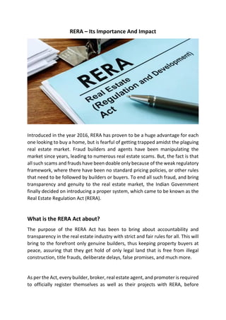 RERA – Its Importance And Impact
Introduced in the year 2016, RERA has proven to be a huge advantage for each
one looking to buy a home, but is fearful of getting trapped amidst the plaguing
real estate market. Fraud builders and agents have been manipulating the
market since years, leading to numerous real estate scams. But, the fact is that
all such scams and frauds have been doable only because of the weak regulatory
framework, where there have been no standard pricing policies, or other rules
that need to be followed by builders or buyers. To end all such fraud, and bring
transparency and genuity to the real estate market, the Indian Government
finally decided on introducing a proper system, which came to be known as the
Real Estate Regulation Act (RERA).
What is the RERA Act about?
The purpose of the RERA Act has been to bring about accountability and
transparency in the real estate industry with strict and fair rules for all. This will
bring to the forefront only genuine builders, thus keeping property buyers at
peace, assuring that they get hold of only legal land that is free from illegal
construction, title frauds, deliberate delays, false promises, and much more.
As per the Act, every builder, broker, real estate agent, and promoter is required
to officially register themselves as well as their projects with RERA, before
 