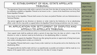 • The appropriate Government shall, within a period of one year from the date of coming into force of this Act,
by notification, establish an Appellate Tribunal to be known as the — (name of the State/Union territory) Real
Estate Appellate Tribunal.
• Every bench of the Appellate Tribunal shall consist of at least one Judicial Member and one Administrative to
Technical Member.
• Any person aggrieved by any direction or decision or order made by the Authority or by an adjudicating
officer under this Act may prefer an appeal before the Appellate Tribunal having jusrisdiction over the matter:
PREAMBLE
OBJECTIVES
STRUCTURE
BACKGROUND
SETTING UP
CHAPTER 1
CHAPTER II
CHAPTER III
CHAPTER IV
CHAPTERV
CHAPTERVI
CHAPTERVII
CHAPTERVIII
CHAPTER IX
CHAPTER X
43. ESTABLISHMENT OF REAL ESTATE APPELLATE
TRIBUNAL.
44. APPLICATION FOR SETTLEMENT OF DISPUTES AND
APPEALS TO APPELLATE TRIBUNAL.
• Every appeal made shall be preferred within a period of sixty days from the date on which a copy of the
direction or order or decision made by the Authority or the adjudicating officer is received
• On receipt of an appeal, the Appellate Tribunal may after giving the parties an opportunity of being heard, pass
such orders, including interim orders, as it thinks fit.
• The Appellate Tribunal shall send a copy of every order made by it to the parties and to the Authority or the
adjudicating officer
• The appeal preferred, shall be dealt with by it as expeditiously as possible and endeavor shall be made by it to
dispose of the appeal within a period of sixty days from the date of receipt of appeal
 