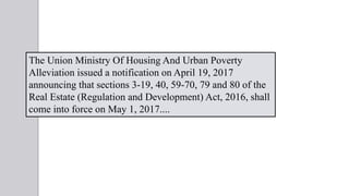 The Union Ministry Of Housing And Urban Poverty
Alleviation issued a notification on April 19, 2017
announcing that sections 3-19, 40, 59-70, 79 and 80 of the
Real Estate (Regulation and Development) Act, 2016, shall
come into force on May 1, 2017....
 